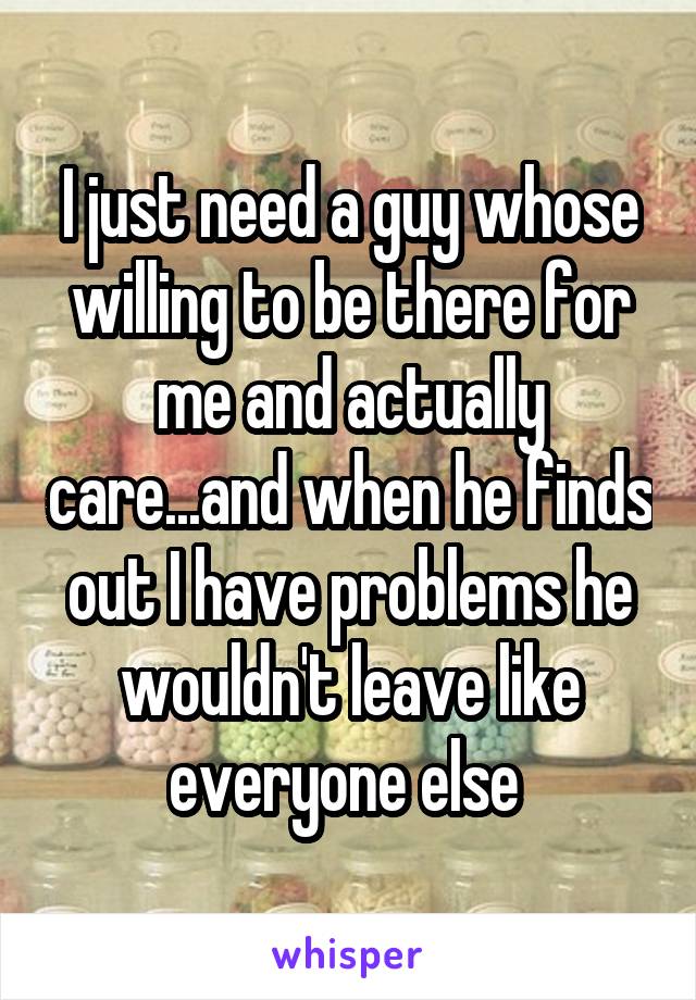 I just need a guy whose willing to be there for me and actually care...and when he finds out I have problems he wouldn't leave like everyone else 