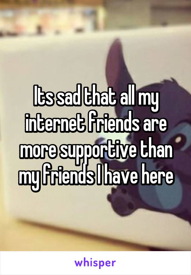 Its sad that all my internet friends are more supportive than my friends I have here