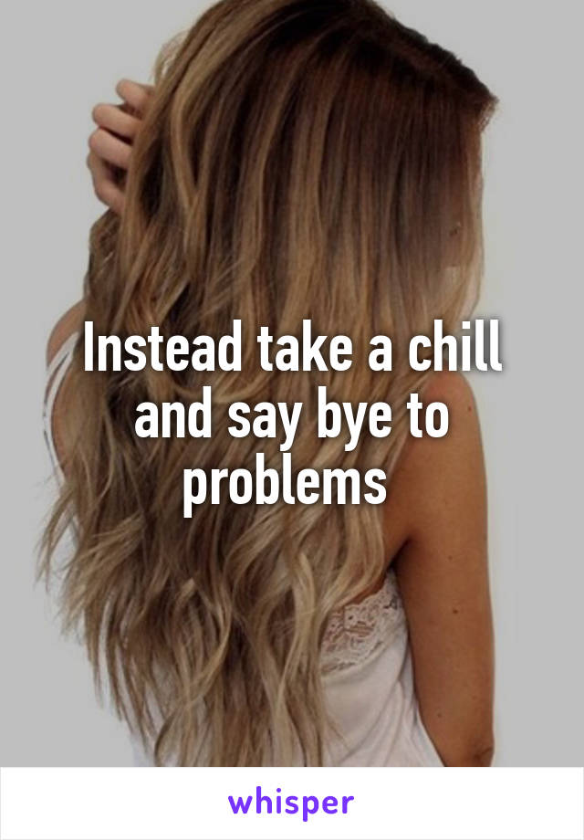 Instead take a chill and say bye to problems 