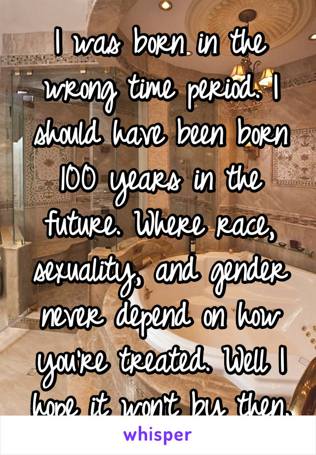 I was born in the wrong time period. I should have been born 100 years in the future. Where race, sexuality, and gender never depend on how you're treated. Well I hope it won't by then.