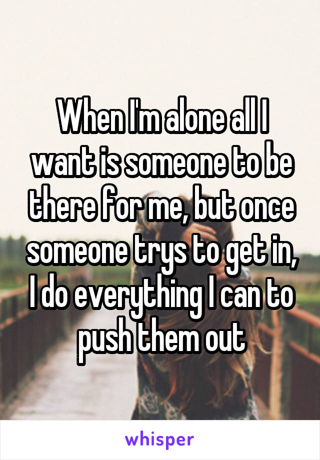 When I'm alone all I want is someone to be there for me, but once someone trys to get in, I do everything I can to push them out