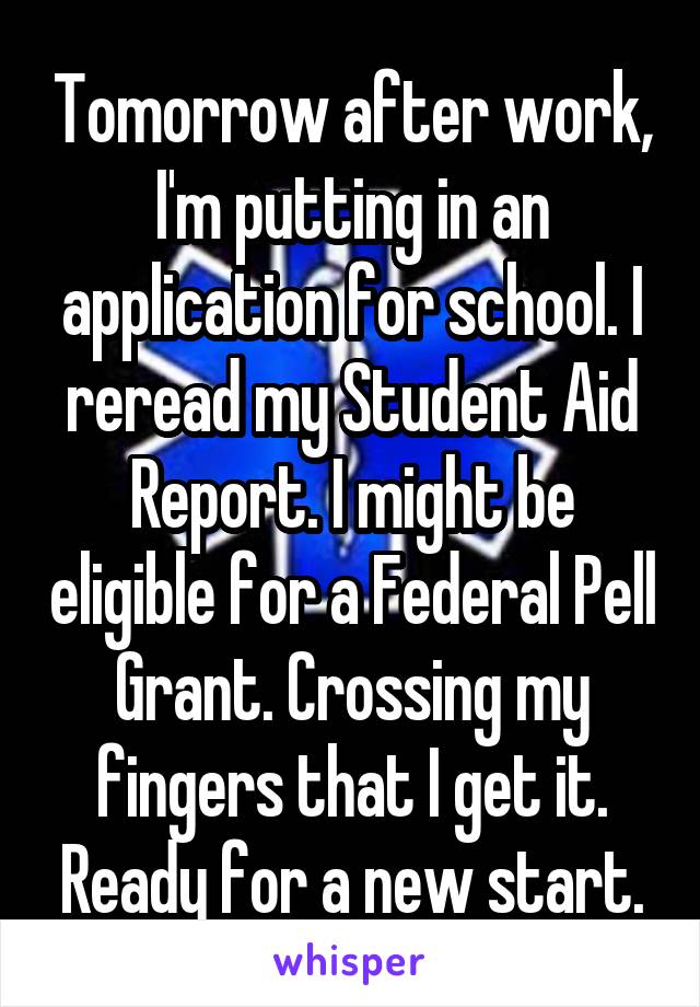 Tomorrow after work, I'm putting in an application for school. I reread my Student Aid Report. I might be eligible for a Federal Pell Grant. Crossing my fingers that I get it. Ready for a new start.