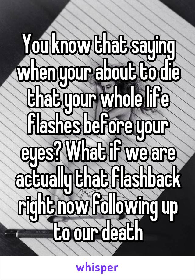 You know that saying when your about to die that your whole life flashes before your eyes? What if we are actually that flashback right now following up to our death