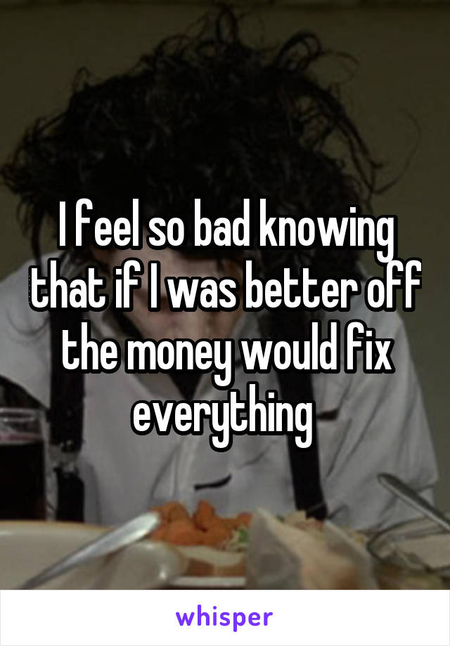 I feel so bad knowing that if I was better off the money would fix everything 