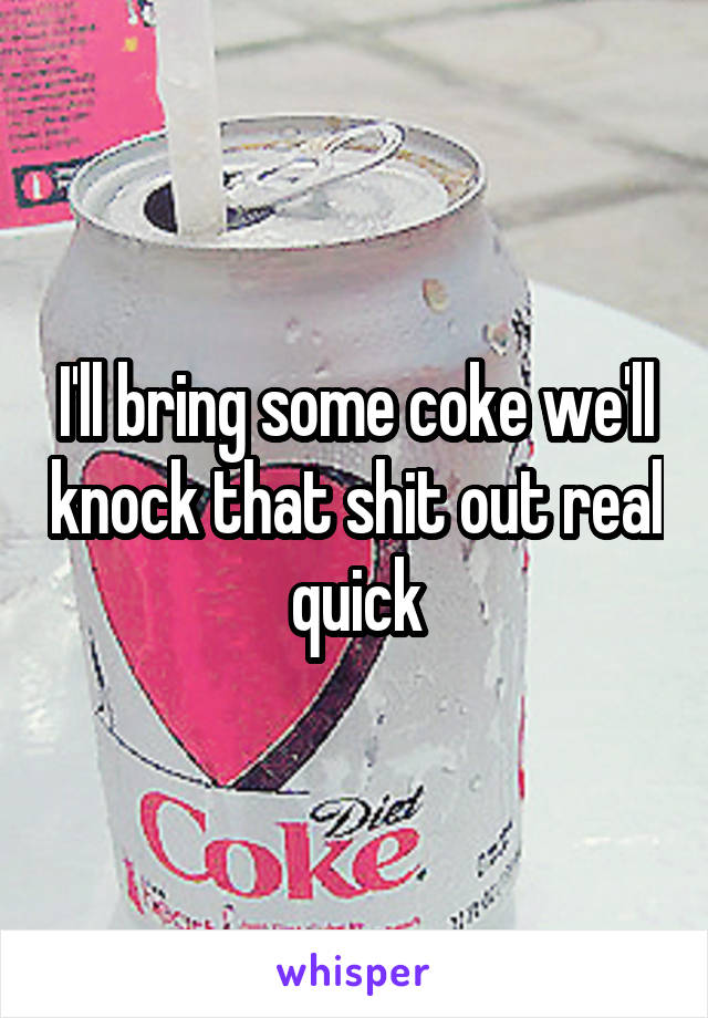 I'll bring some coke we'll knock that shit out real quick
