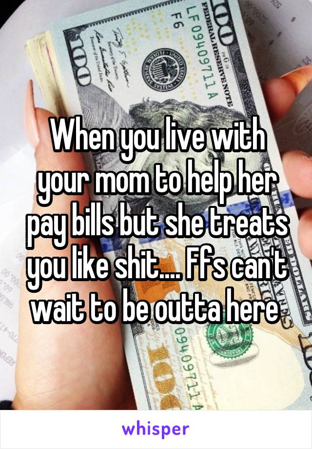 When you live with your mom to help her pay bills but she treats you like shit.... Ffs can't wait to be outta here 