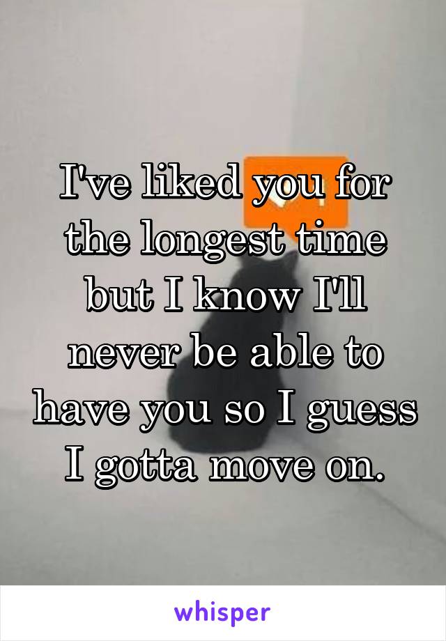 I've liked you for the longest time but I know I'll never be able to have you so I guess I gotta move on.