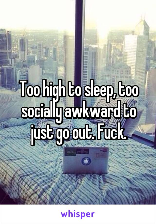 Too high to sleep, too socially awkward to just go out. Fuck.