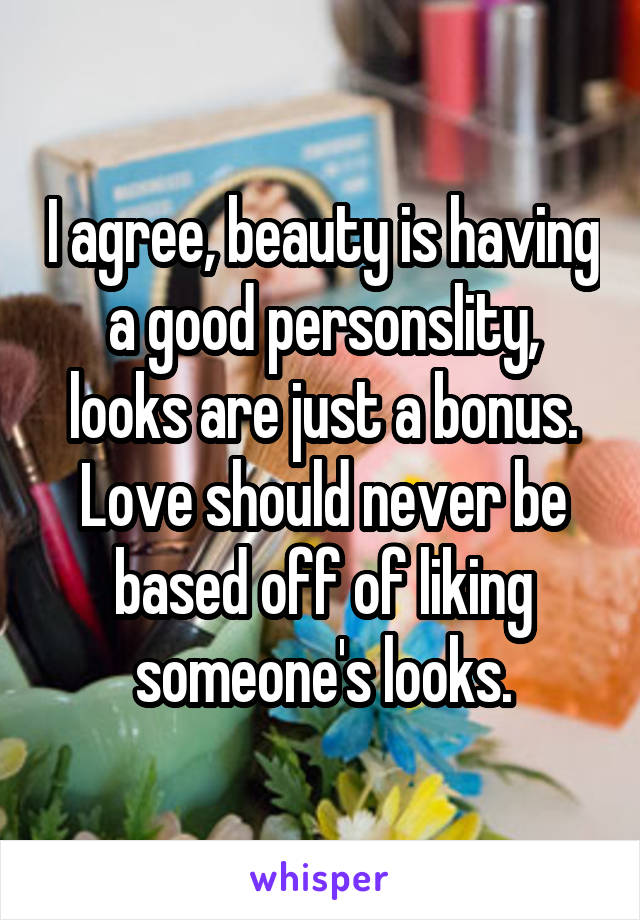 I agree, beauty is having a good personslity, looks are just a bonus. Love should never be based off of liking someone's looks.