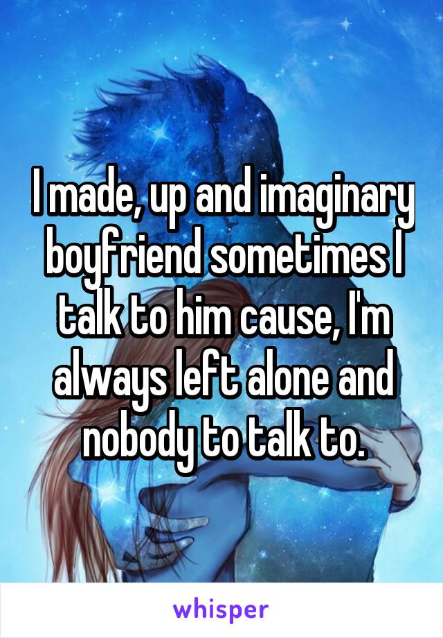 I made, up and imaginary boyfriend sometimes I talk to him cause, I'm always left alone and nobody to talk to.