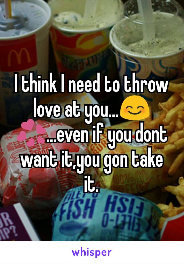 I think I need to throw love at you...😊💞...even if you dont want it,you gon take it.