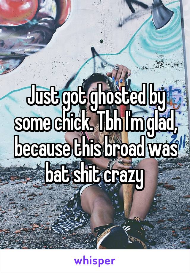 Just got ghosted by some chick. Tbh I'm glad, because this broad was bat shit crazy 