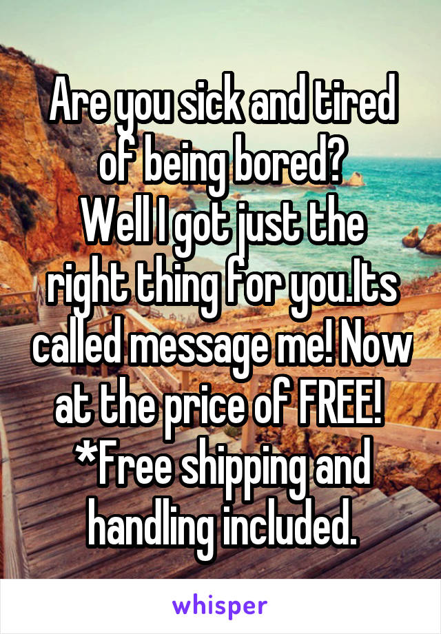 Are you sick and tired of being bored?
Well I got just the right thing for you.Its called message me! Now at the price of FREE! 
*Free shipping and handling included.