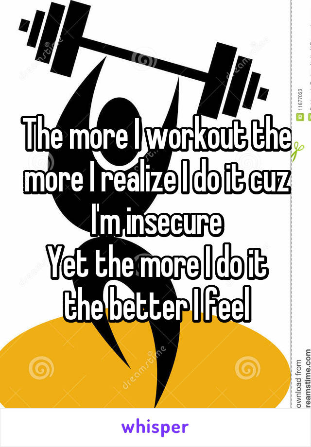 The more I workout the more I realize I do it cuz I'm insecure
Yet the more I do it the better I feel