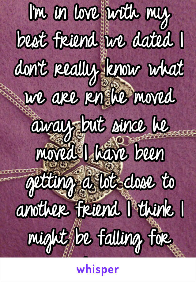 I'm in love with my best friend we dated I don't really know what we are rn he moved away but since he moved I have been getting a lot close to another friend I think I might be falling for him 