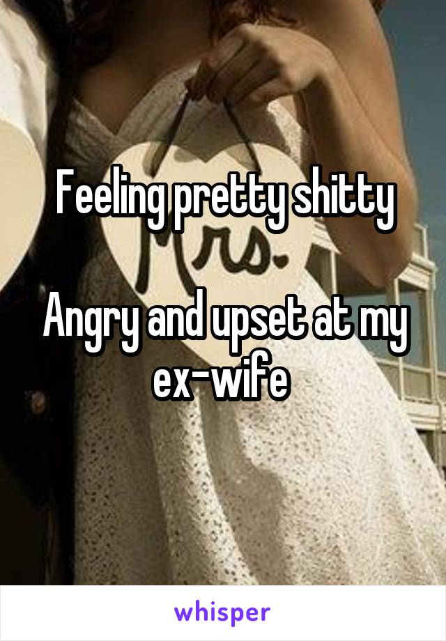 Feeling pretty shitty

Angry and upset at my ex-wife 
