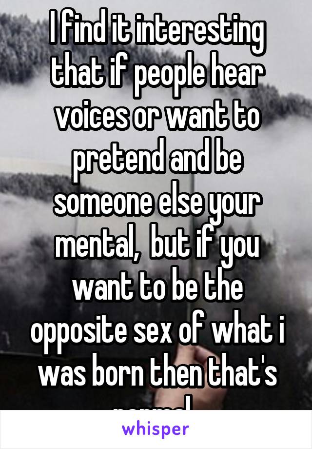 I find it interesting that if people hear voices or want to pretend and be someone else your mental,  but if you want to be the opposite sex of what i was born then that's normal. 