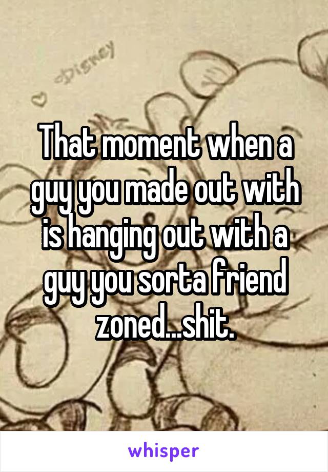 That moment when a guy you made out with is hanging out with a guy you sorta friend zoned...shit.