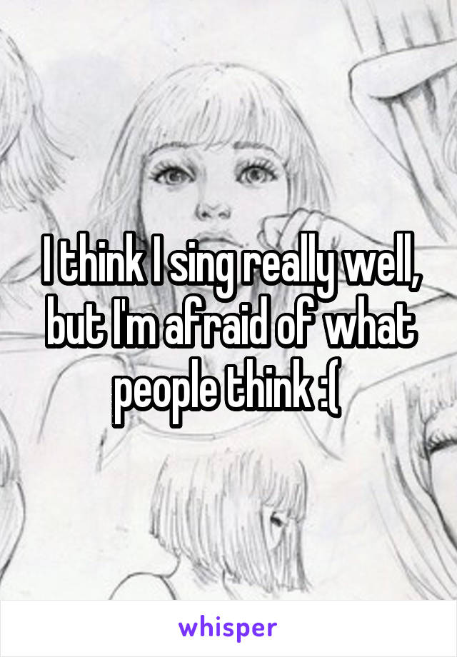 I think I sing really well, but I'm afraid of what people think :( 