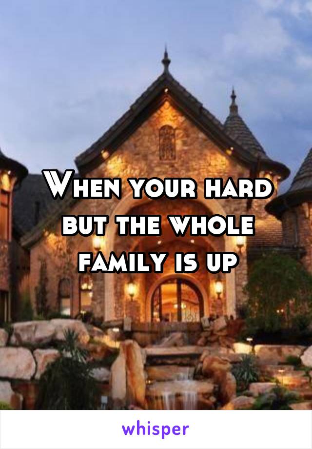 When your hard but the whole family is up