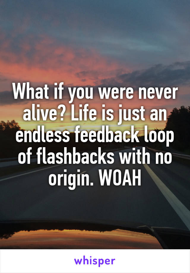 What if you were never alive? Life is just an endless feedback loop of flashbacks with no origin. WOAH