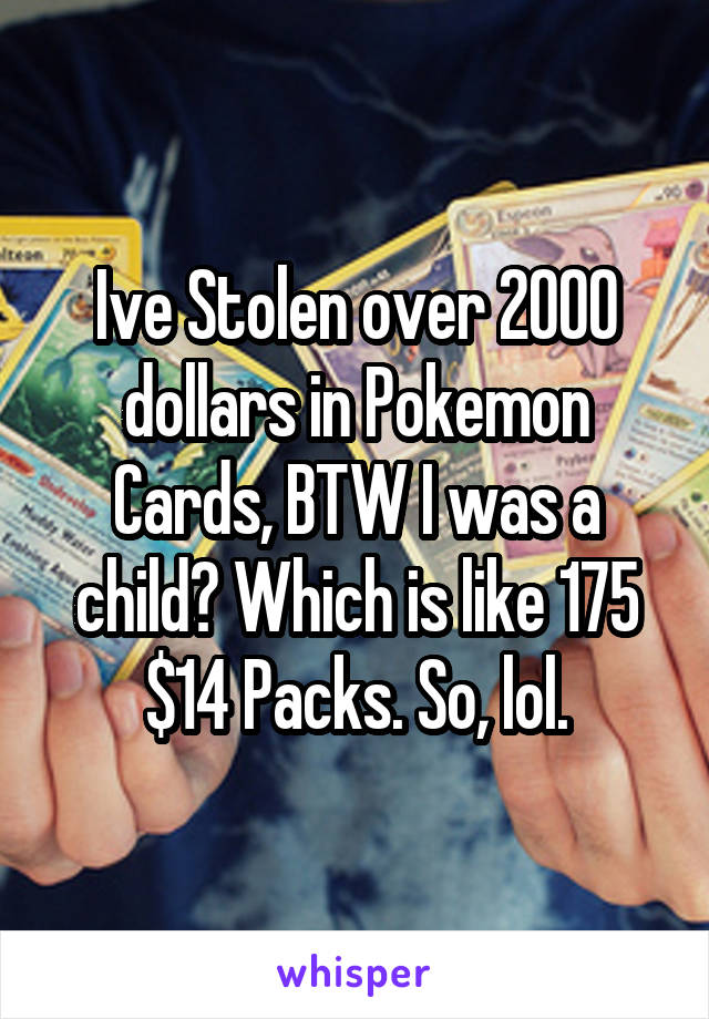 Ive Stolen over 2000 dollars in Pokemon Cards, BTW I was a child? Which is like 175 $14 Packs. So, lol.