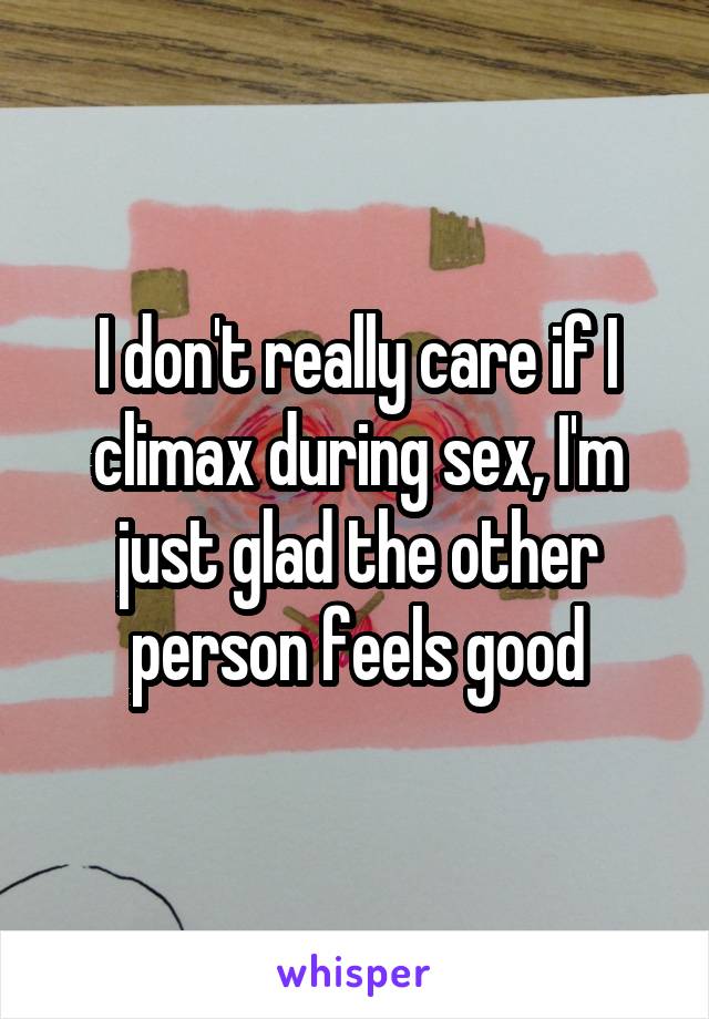 I don't really care if I climax during sex, I'm just glad the other person feels good