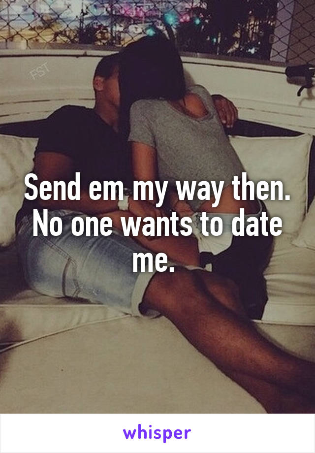 Send em my way then. No one wants to date me. 