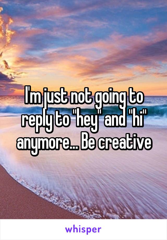 I'm just not going to reply to "hey" and "hi" anymore... Be creative