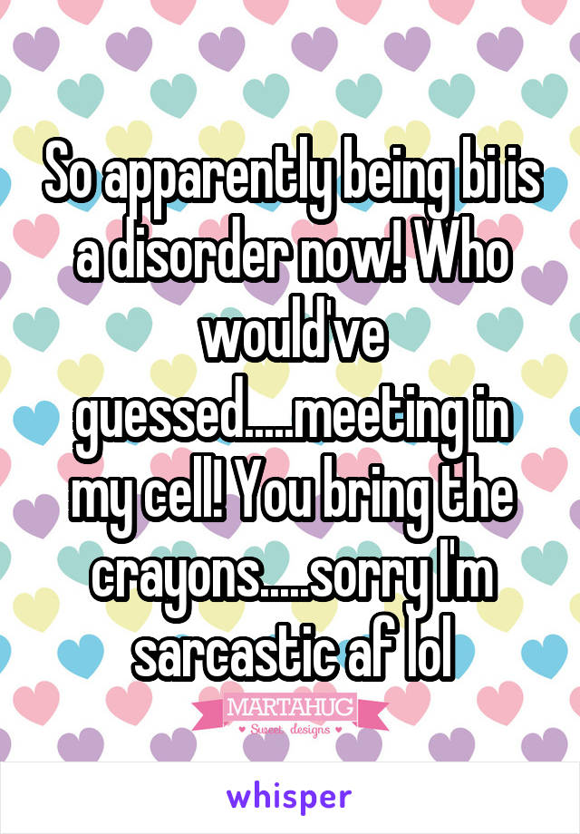 So apparently being bi is a disorder now! Who would've guessed.....meeting in my cell! You bring the crayons.....sorry I'm sarcastic af lol