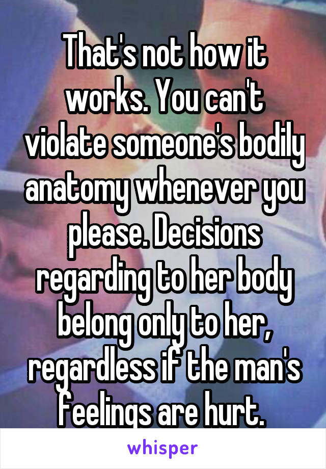 That's not how it works. You can't violate someone's bodily anatomy whenever you please. Decisions regarding to her body belong only to her, regardless if the man's feelings are hurt. 