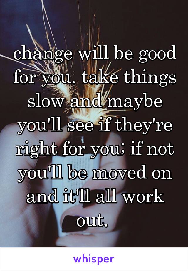 change will be good for you. take things slow and maybe you'll see if they're right for you; if not you'll be moved on and it'll all work out. 
