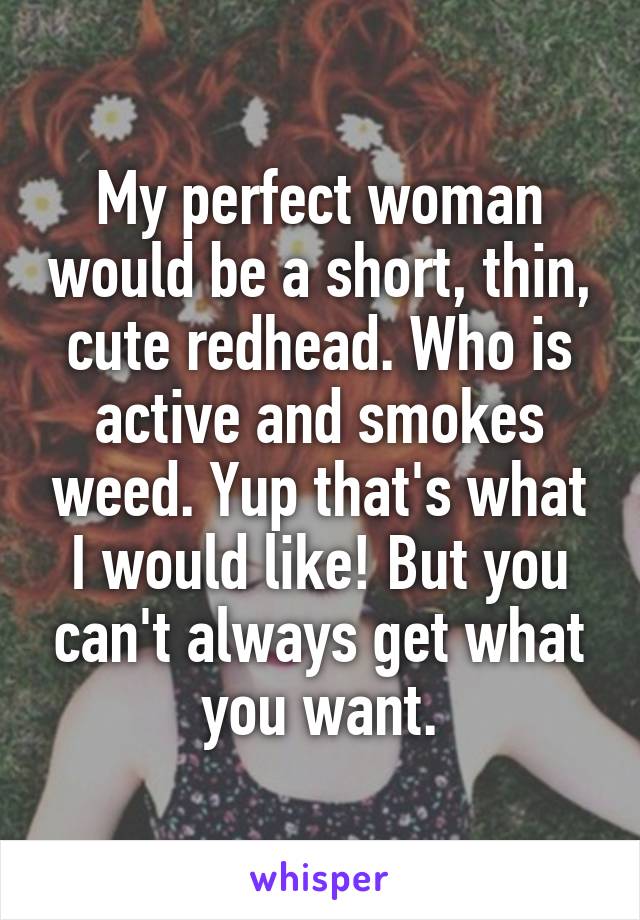 My perfect woman would be a short, thin, cute redhead. Who is active and smokes weed. Yup that's what I would like! But you can't always get what you want.