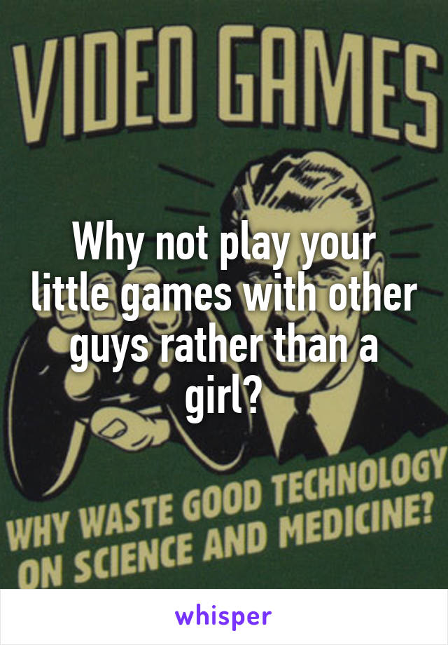 Why not play your little games with other guys rather than a girl?