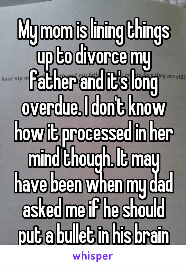 My mom is lining things up to divorce my father and it's long overdue. I don't know how it processed in her mind though. It may have been when my dad asked me if he should put a bullet in his brain
