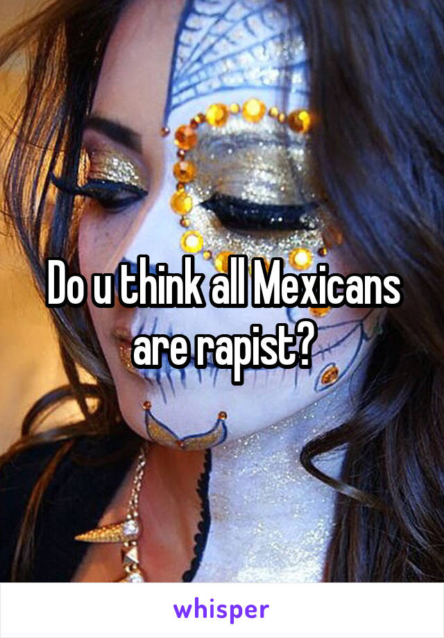 Do u think all Mexicans are rapist?