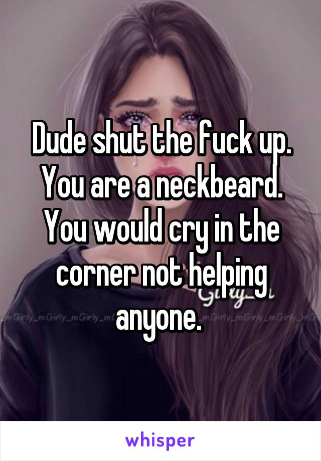 Dude shut the fuck up. You are a neckbeard. You would cry in the corner not helping anyone. 