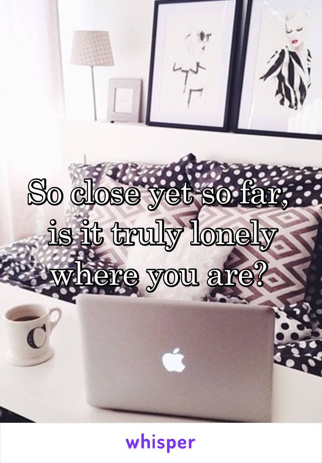 So close yet so far,  is it truly lonely where you are? 