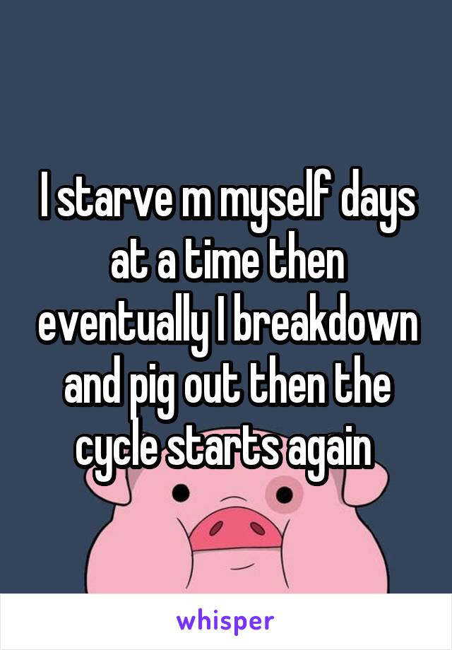 I starve m myself days at a time then eventually I breakdown and pig out then the cycle starts again 