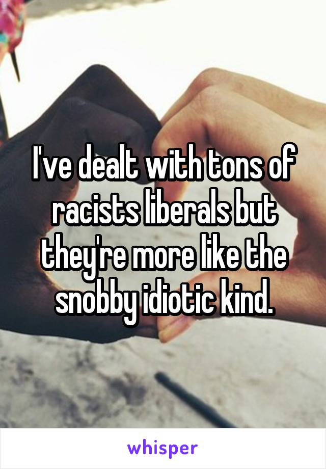 I've dealt with tons of racists liberals but they're more like the snobby idiotic kind.