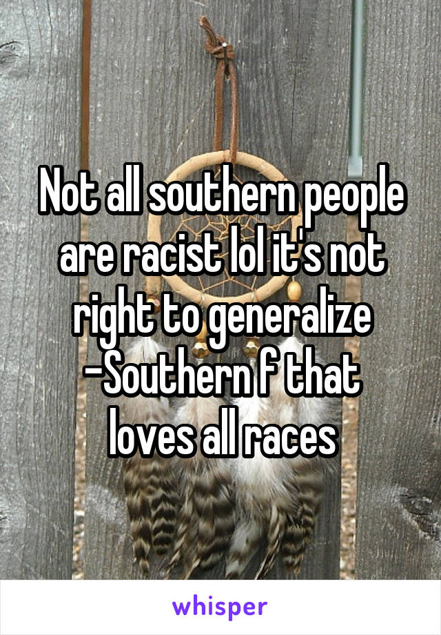 Not all southern people are racist lol it's not right to generalize
-Southern f that loves all races