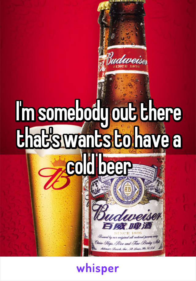 I'm somebody out there that's wants to have a cold beer