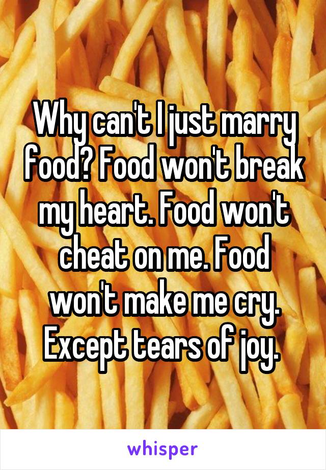 Why can't I just marry food? Food won't break my heart. Food won't cheat on me. Food won't make me cry. Except tears of joy. 