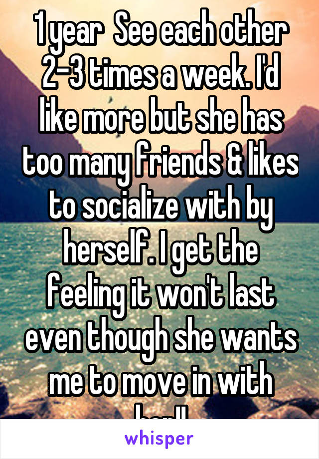 1 year  See each other 2-3 times a week. I'd like more but she has too many friends & likes to socialize with by herself. I get the feeling it won't last even though she wants me to move in with her!!