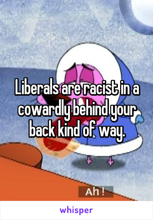 Liberals are racist in a cowardly behind your back kind of way.