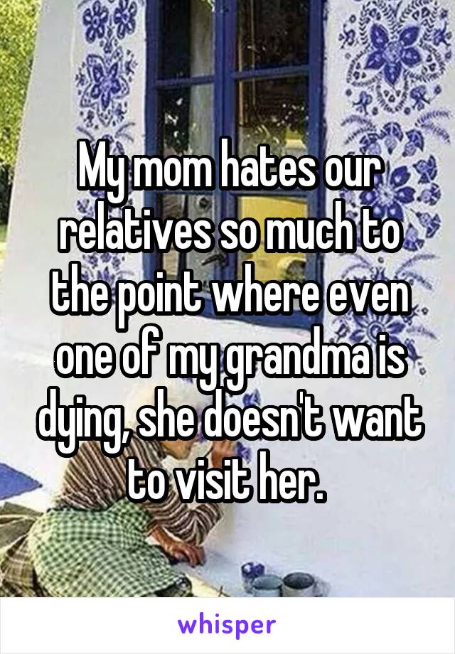 My mom hates our relatives so much to the point where even one of my grandma is dying, she doesn't want to visit her. 