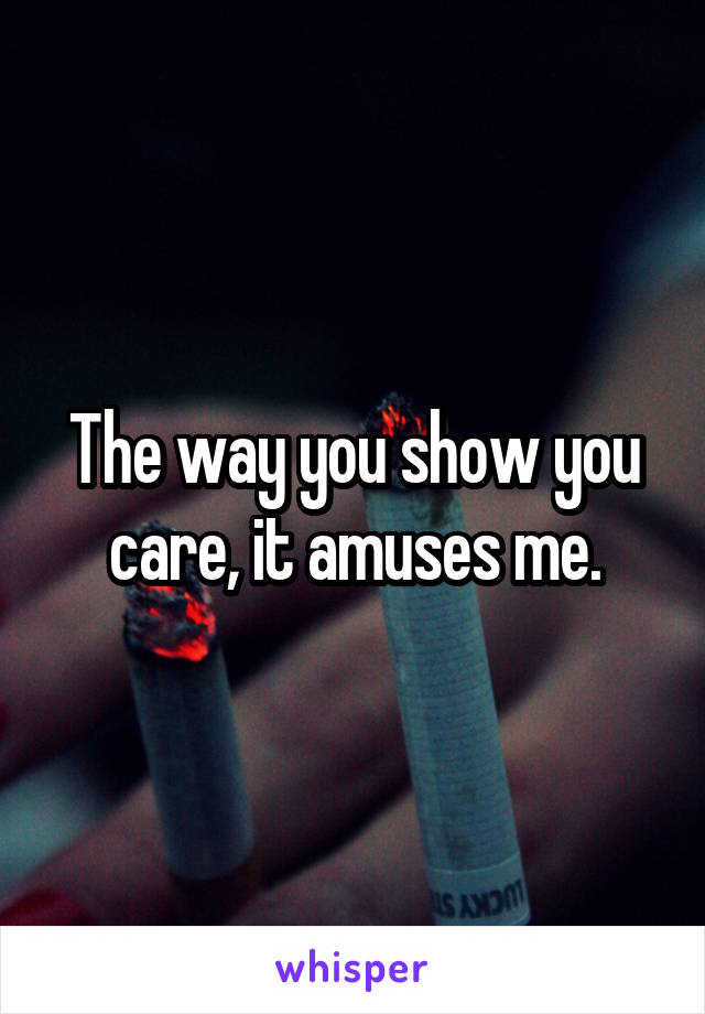 The way you show you care, it amuses me.