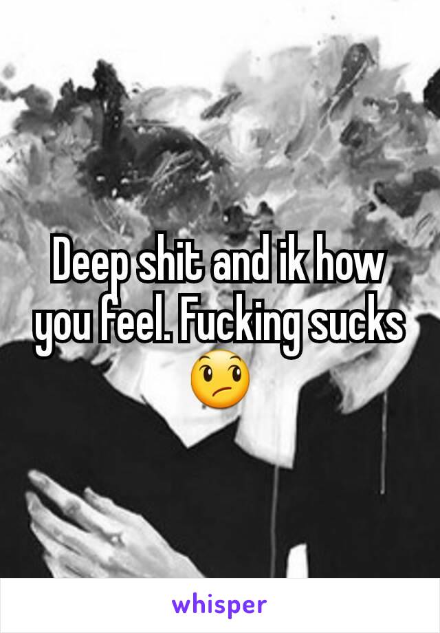 Deep shit and ik how you feel. Fucking sucks😞