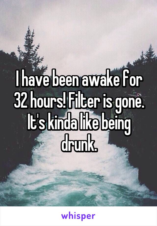 I have been awake for 32 hours! Filter is gone. It's kinda like being drunk.