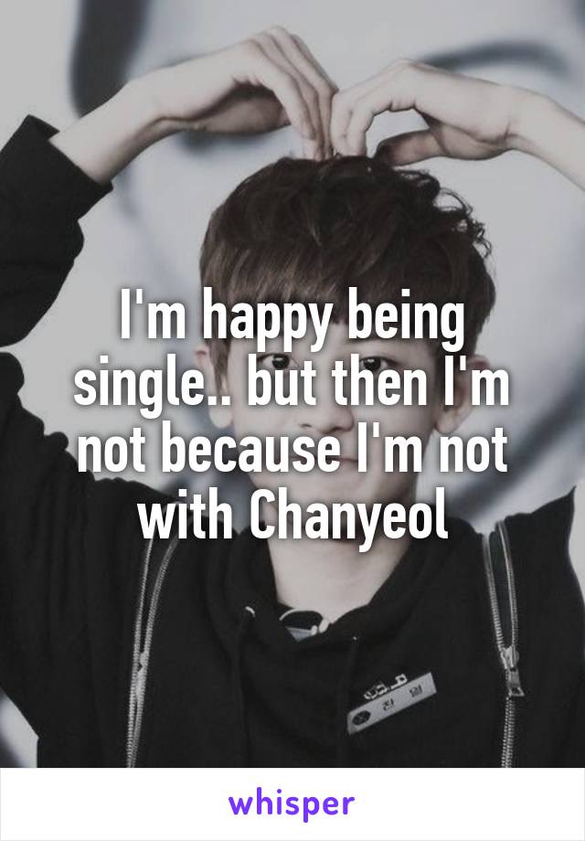 I'm happy being single.. but then I'm not because I'm not with Chanyeol